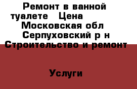 Ремонт в ванной, туалете › Цена ­ 10 000 - Московская обл., Серпуховский р-н Строительство и ремонт » Услуги   